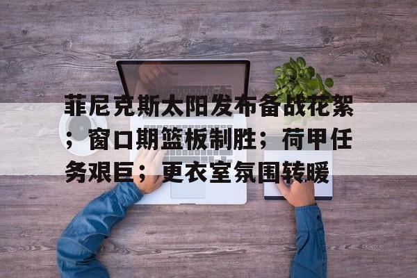 菲尼克斯太阳发布备战花絮；窗口期篮板制胜；荷甲任务艰巨；更衣室氛围转暖 -竟博娱乐入口